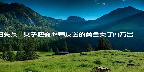 今日头条-女子把变心男友送的黄金卖了14万出国旅游散心，网友 没了真心，至少还有真金